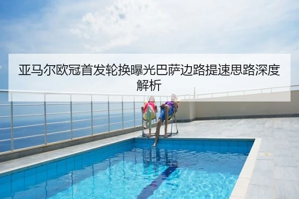 亚马尔欧冠首发轮换曝光巴萨边路提速思路深度解析