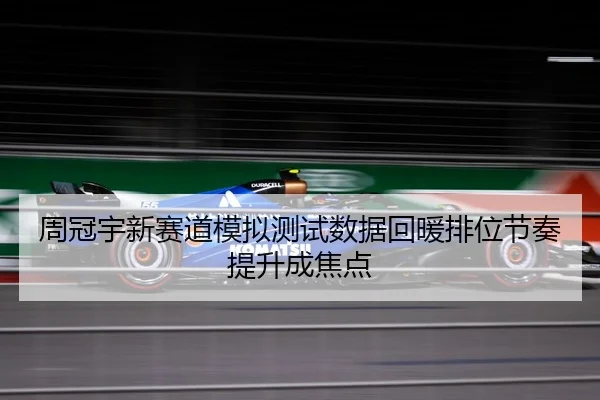 周冠宇新赛道模拟测试数据回暖排位节奏提升成焦点