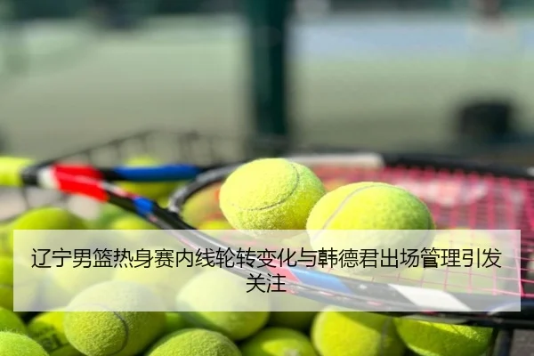 辽宁男篮热身赛内线轮转变化与韩德君出场管理引发关注