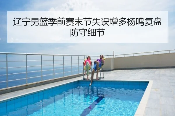 辽宁男篮季前赛末节失误增多杨鸣复盘防守细节