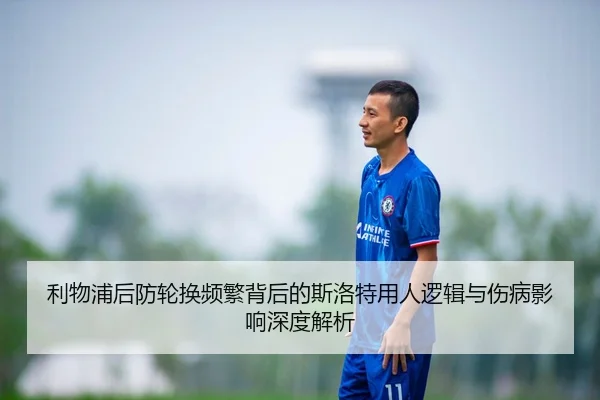利物浦后防轮换频繁背后的斯洛特用人逻辑与伤病影响深度解析